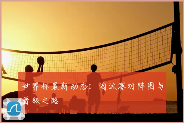 世界杯最新动态：淘汰赛对阵图与晋级之路