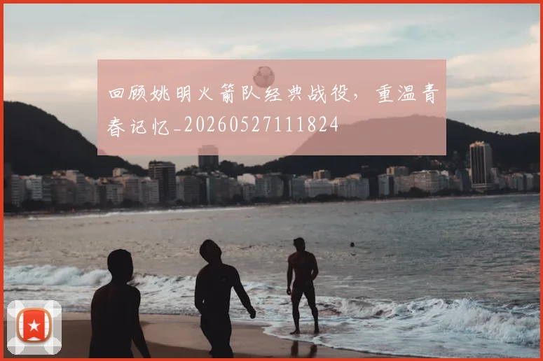 回顾姚明火箭队经典战役，重温青春记忆_20260527111824