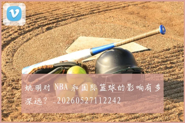 姚明对 NBA 和国际篮球的影响有多深远？_20260527112242