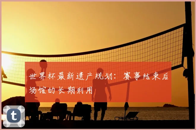 世界杯最新遗产规划：赛事结束后场馆的长期利用