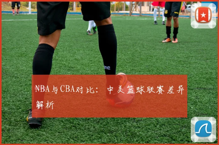 NBA与CBA对比：中美篮球联赛差异解析