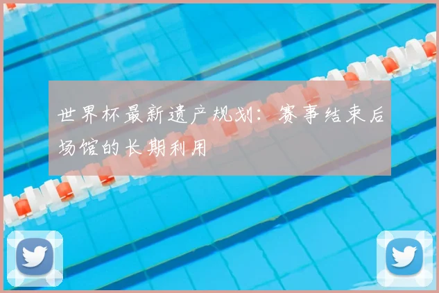 世界杯最新遗产规划：赛事结束后场馆的长期利用