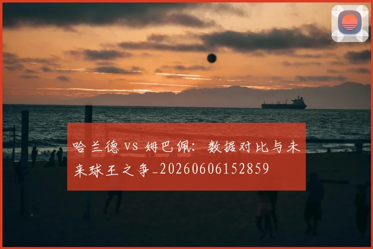 哈兰德 vs 姆巴佩：数据对比与未来球王之争_20260606152859