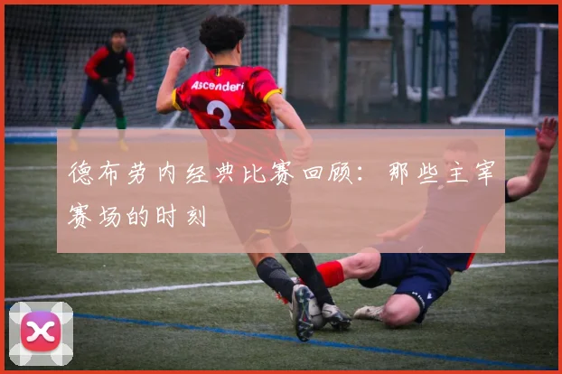 德布劳内经典比赛回顾：那些主宰赛场的时刻