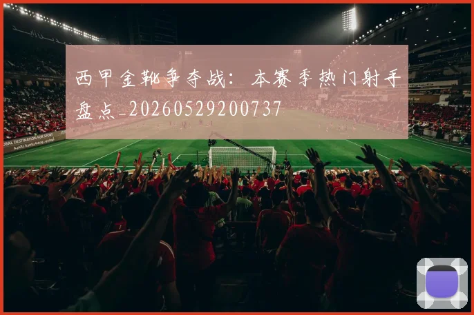 西甲金靴争夺战：本赛季热门射手盘点_20260529200737