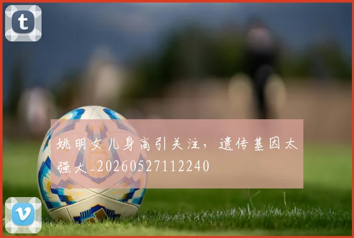 姚明女儿身高引关注，遗传基因太强大_20260527112240