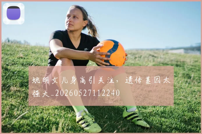 姚明女儿身高引关注，遗传基因太强大_20260527112240