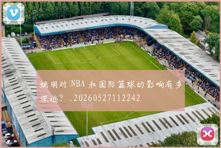 姚明对 NBA 和国际篮球的影响有多深远?_20260527112242