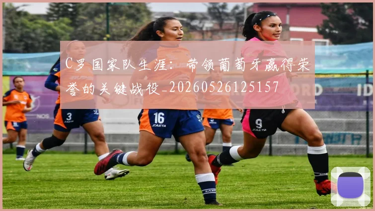 C罗国家队生涯：带领葡萄牙赢得荣誉的关键战役_20260526125157
