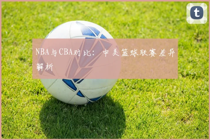 NBA与CBA对比：中美篮球联赛差异解析