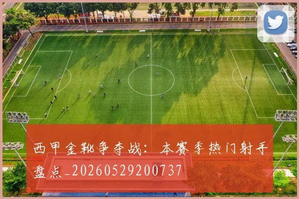西甲金靴争夺战:本赛季热门射手盘点_20260529200737